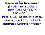 Text Box: Svenska fr Resenrer (Swedish for travelers)Date: Saturday 10/16 9:00-4:00 p.m. Price: $125 (Includes instruction, material, breakfast, and lunch) Instructor: Katarina Arvedson