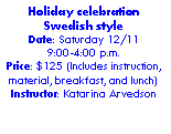 Text Box: Holiday celebration Swedish styleDate: Saturday 12/119:00-4:00 p.m. Price: $125 (Includes instruction, material, breakfast, and lunch) Instructor: Katarina Arvedson